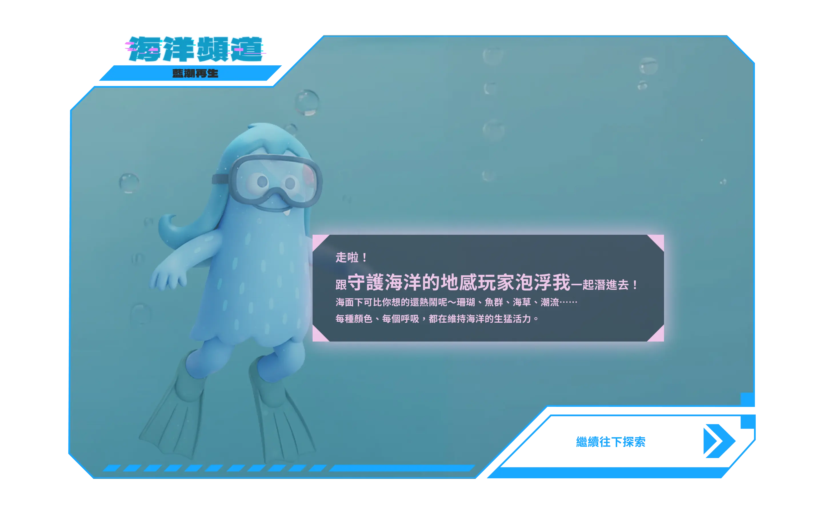 海洋頻道：走啦！跟守護海洋的地感玩家泡浮我一起潛進去！海面下可比你想的還熱鬧呢～珊瑚、魚群、海草、潮流……每種顏色、每個呼吸，都在維持海洋的生猛活力。